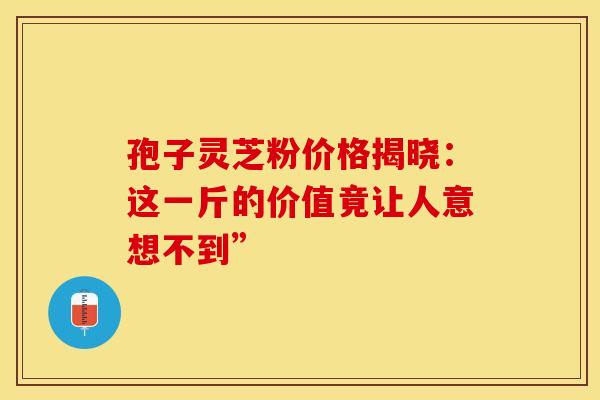 孢子灵芝粉价格揭晓：这一斤的价值竟让人意想不到”