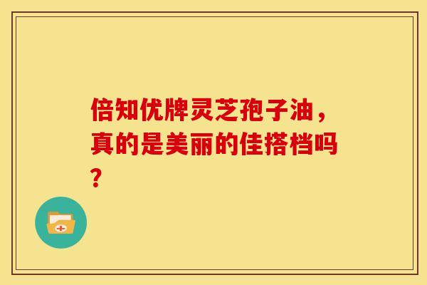 倍知优牌灵芝孢子油，真的是美丽的佳搭档吗？