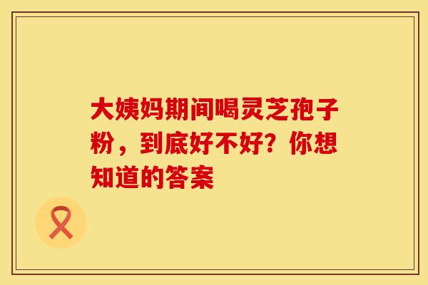 大姨妈期间喝灵芝孢子粉，到底好不好？你想知道的答案