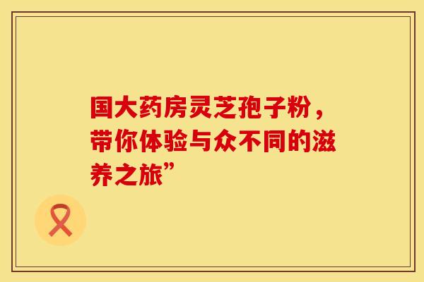 国大药房灵芝孢子粉，带你体验与众不同的滋养之旅”