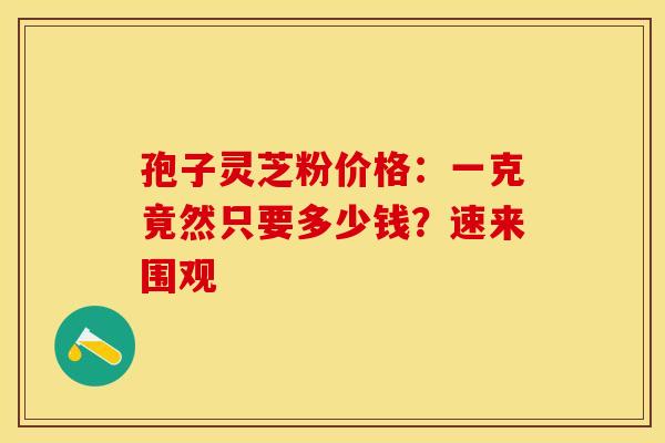 孢子灵芝粉价格：一克竟然只要多少钱？速来围观
