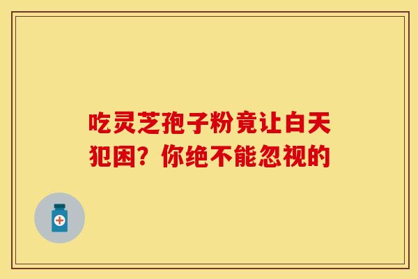 吃灵芝孢子粉竟让白天犯困？你绝不能忽视的