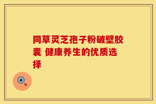 同草灵芝孢子粉破壁胶囊 健康养生的优质选择