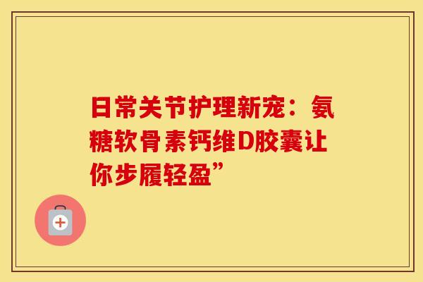 日常关节护理新宠：氨糖软骨素钙维D胶囊让你步履轻盈”