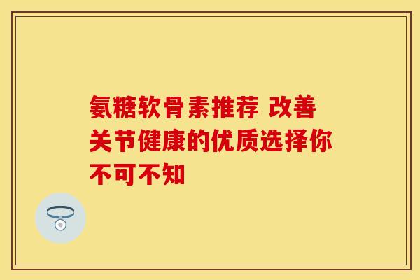 氨糖软骨素推荐 改善关节健康的优质选择你不可不知