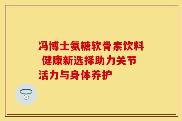 冯博士氨糖软骨素饮料 健康新选择助力关节活力与身体养护