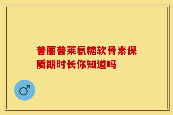 普丽普莱氨糖软骨素保质期时长你知道吗