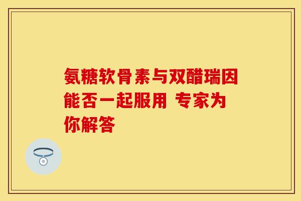氨糖软骨素与双醋瑞因能否一起服用 专家为你解答