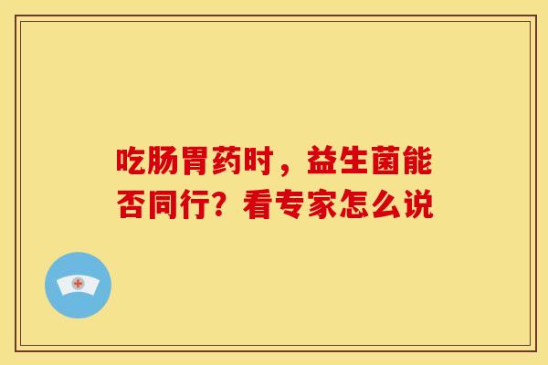 吃肠胃药时，益生菌能否同行？看专家怎么说