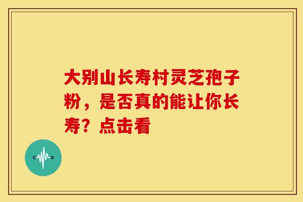 大别山长寿村灵芝孢子粉，是否真的能让你长寿？点击看