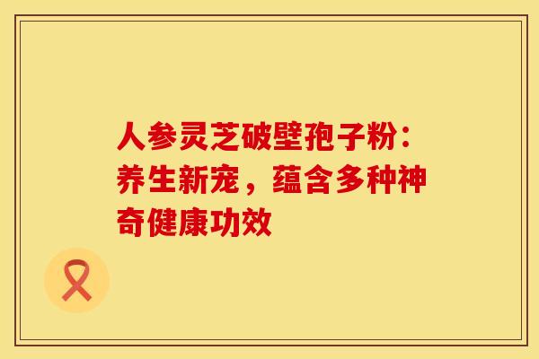 人参灵芝破壁孢子粉：养生新宠，蕴含多种神奇健康功效