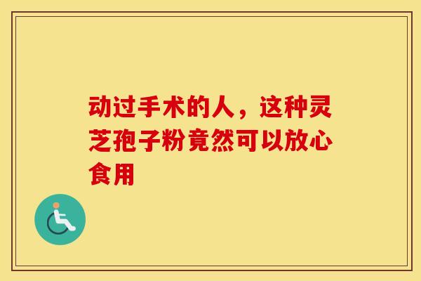 动过手术的人，这种灵芝孢子粉竟然可以放心食用