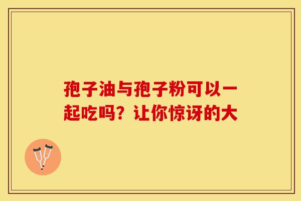 孢子油与孢子粉可以一起吃吗？让你惊讶的大