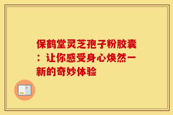 保鹤堂灵芝孢子粉胶囊：让你感受身心焕然一新的奇妙体验