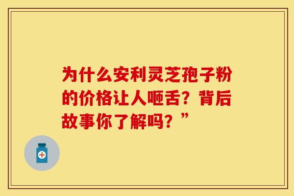 为什么安利灵芝孢子粉的价格让人咂舌？背后故事你了解吗？”