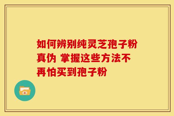 如何辨别纯灵芝孢子粉真伪 掌握这些方法不再怕买到孢子粉