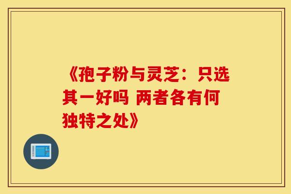 《孢子粉与灵芝：只选其一好吗 两者各有何独特之处》