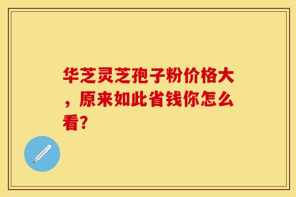 华芝灵芝孢子粉价格大，原来如此省钱你怎么看？