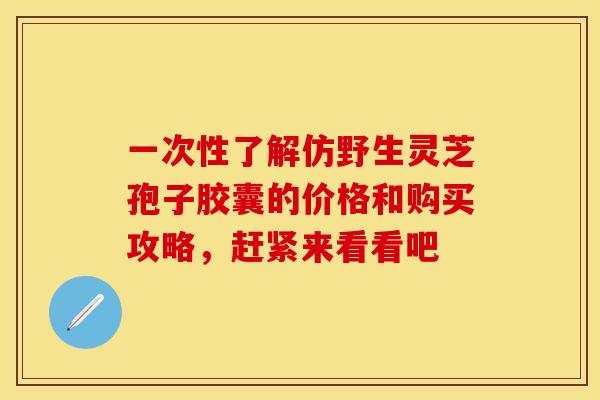 一次性了解仿野生灵芝孢子胶囊的价格和购买攻略，赶紧来看看吧