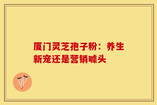 厦门灵芝孢子粉：养生新宠还是营销噱头