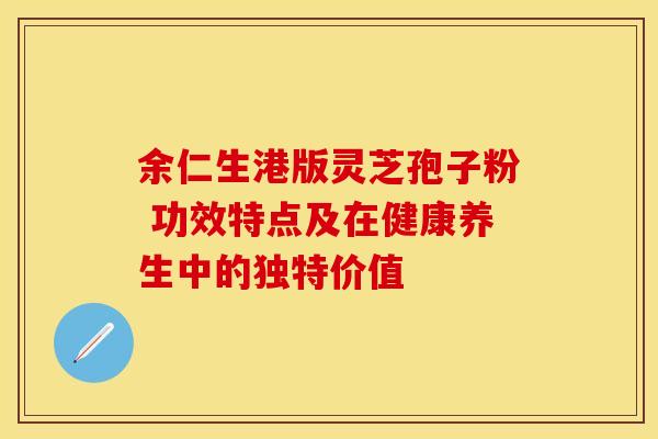 余仁生港版灵芝孢子粉 功效特点及在健康养生中的独特价值