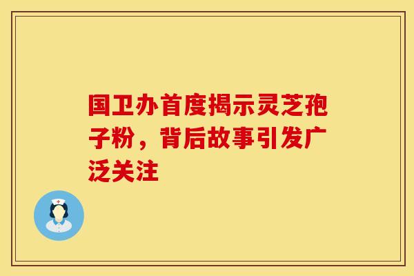 国卫办首度揭示灵芝孢子粉，背后故事引发广泛关注