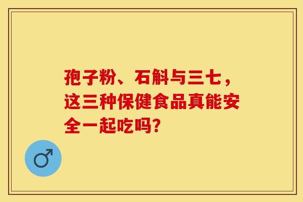 孢子粉、石斛与三七，这三种保健食品真能安全一起吃吗？