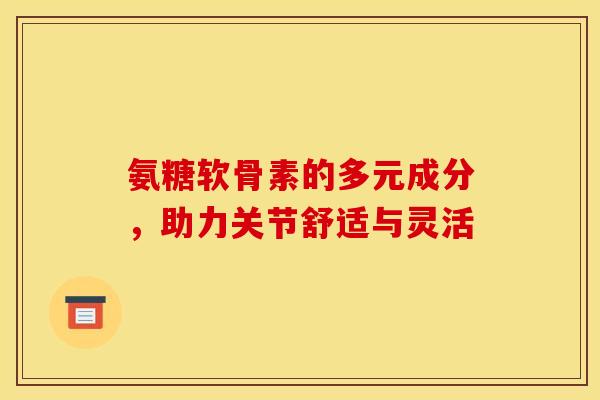 氨糖软骨素的多元成分，助力关节舒适与灵活