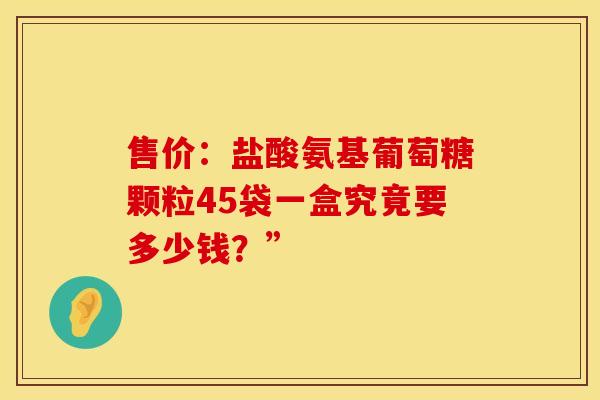 售价:盐酸氨基葡萄糖颗粒45袋一盒究竟要多少钱?” 售价:盐酸氨基葡萄糖颗粒45袋一盒究竟要多少钱?”