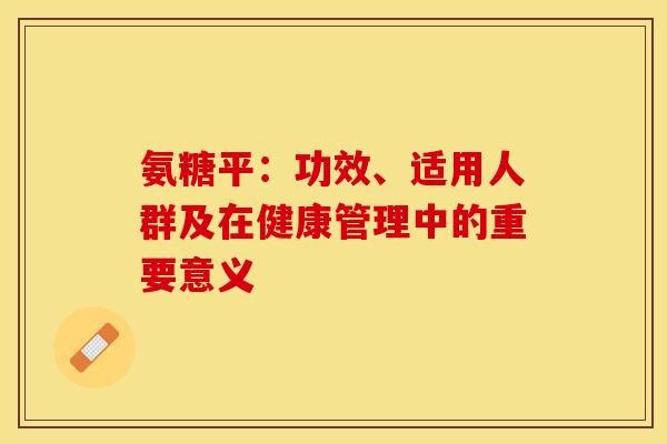 氨糖平:功效、适用人群及在健康管理中的重要意义 氨糖平:功效、适用人群及在健康管理中的重要意义