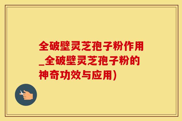 全破壁灵芝孢子粉作用_全破壁灵芝孢子粉的神奇功效与应用)