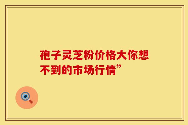 孢子灵芝粉价格大你想不到的市场行情”