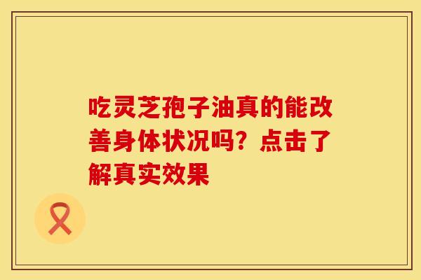 吃灵芝孢子油真的能改善身体状况吗？点击了解真实效果