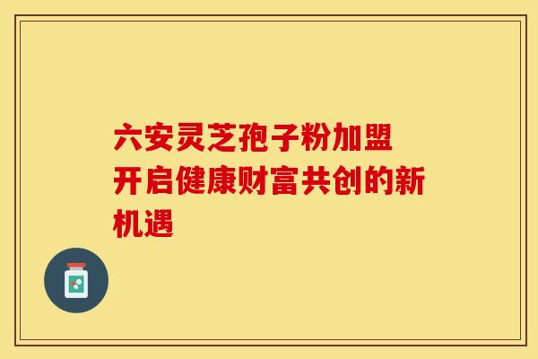六安灵芝孢子粉加盟 开启健康财富共创的新机遇