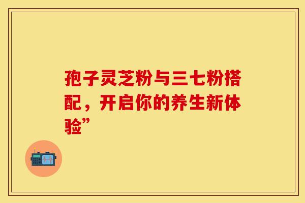 孢子灵芝粉与三七粉搭配，开启你的养生新体验”