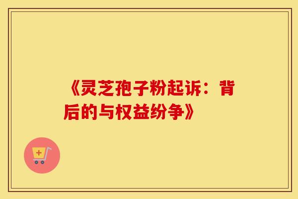 《灵芝孢子粉起诉：背后的与权益纷争》