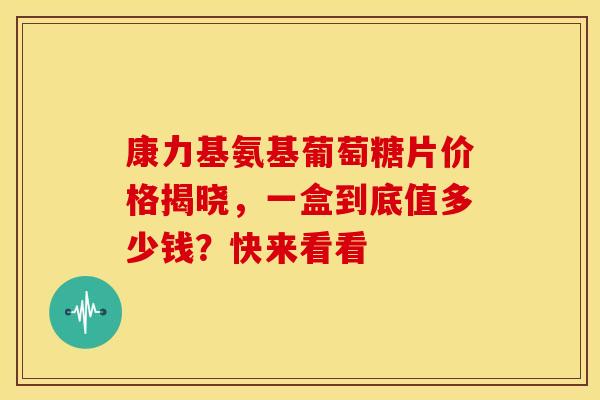 康力基氨基葡萄糖片价格揭晓，一盒到底值多少钱？快来看看