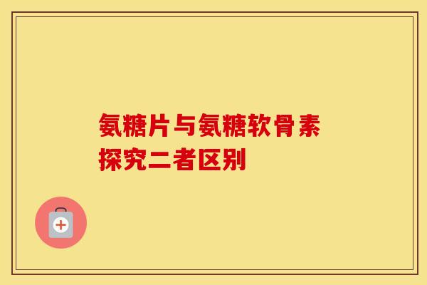 氨糖片与氨糖软骨素 探究二者区别