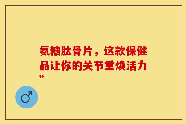 氨糖肽骨片，这款保健品让你的关节重焕活力”