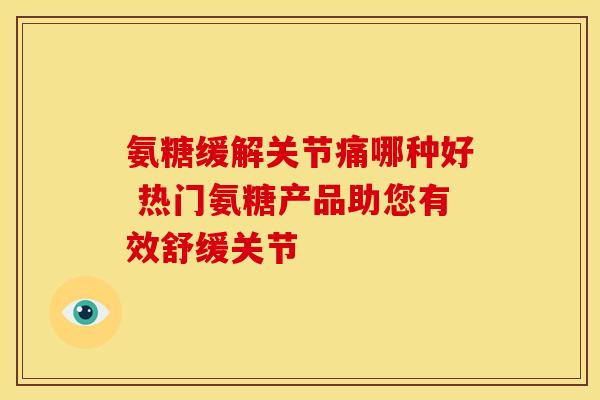氨糖缓解关节痛哪种好 热门氨糖产品助您有效舒缓关节