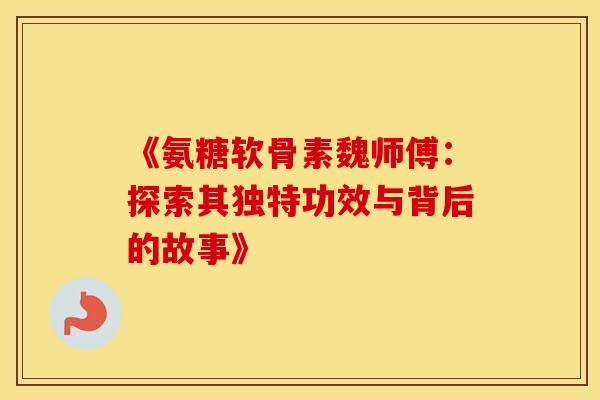 《氨糖软骨素魏师傅:探索其独特功效与背后的故事》 《氨糖软骨素魏师傅:探索其独特功效与背后的故事》