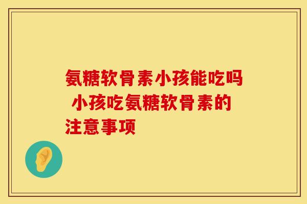 氨糖软骨素小孩能吃吗 小孩吃氨糖软骨素的注意事项