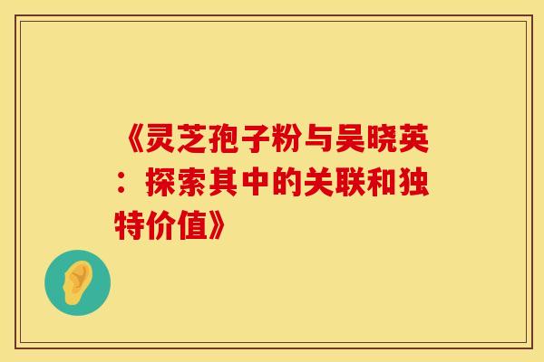 《灵芝孢子粉与吴晓英:探索其中的关联和独特价值》 《灵芝孢子粉与吴晓英:探索其中的关联和独特价值》