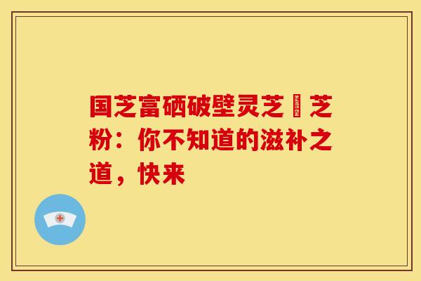 国芝富硒破壁灵芝垉芝粉：你不知道的滋补之道，快来