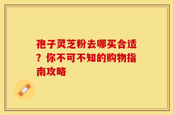 孢子灵芝粉去哪买合适？你不可不知的购物指南攻略