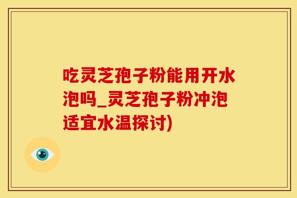 吃灵芝孢子粉能用开水泡吗_灵芝孢子粉冲泡适宜水温探讨)