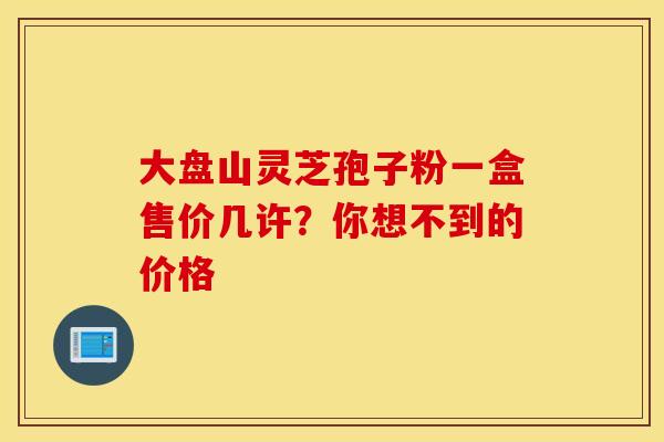 大盘山灵芝孢子粉一盒售价几许？你想不到的价格