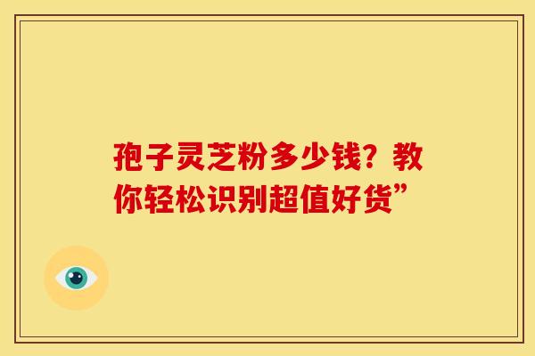 孢子灵芝粉多少钱？教你轻松识别超值好货”