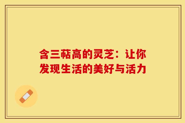 含三萜高的灵芝：让你发现生活的美好与活力