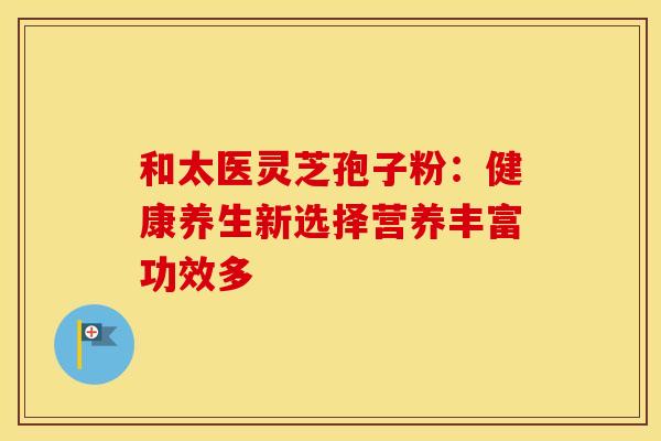 和太医灵芝孢子粉:健康养生新选择营养丰富功效多 和太医灵芝孢子粉:健康养生新选择营养丰富功效多
